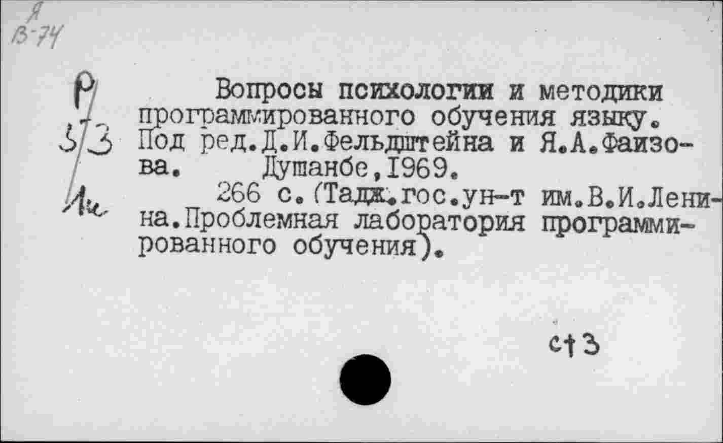 ﻿' Вопросы психологии и методики а,., программированного обучения языку«, 3 Под ред.Д. И. Фельдштейна и Я.А*Файзова.	Душанбе,1969.
и 266 с.ГТада, гос.ун-т им.В.И.Лени на.Проблемная лаборатория программированного обучения).